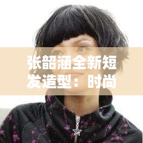 张韶涵全新短发造型：时尚转型，魅力再升级