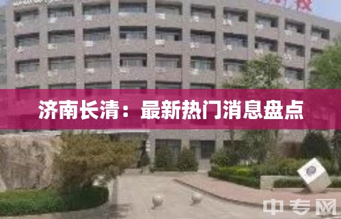 济南长清：最新热门消息盘点