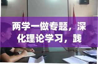 两学一做专题，深化理论学习，践行党的宗旨，展现新时代风采