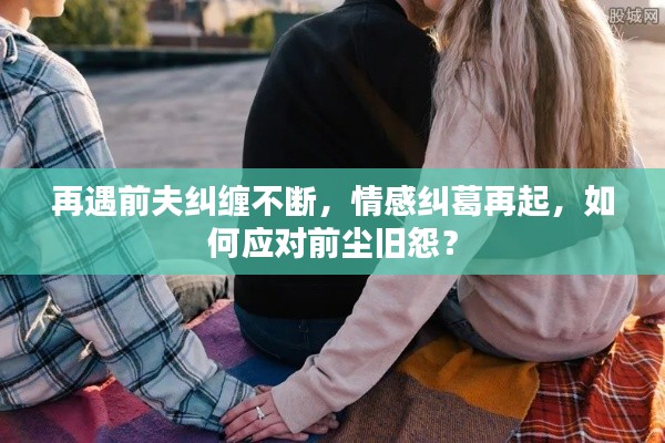 再遇前夫纠缠不断，情感纠葛再起，如何应对前尘旧怨？
