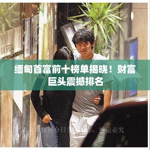 缅甸首富前十榜单揭晓！财富巨头震撼排名