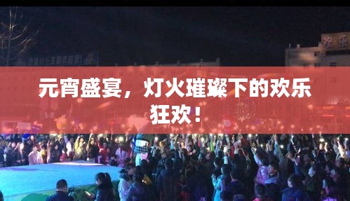 元宵盛宴，灯火璀璨下的欢乐狂欢！