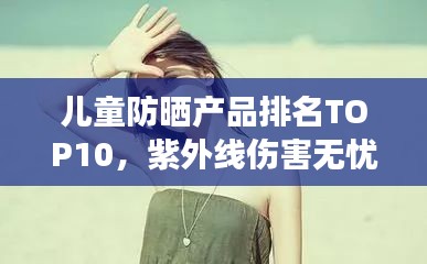 儿童防晒产品排名TOP10，紫外线伤害无忧，守护宝贝娇嫩肌肤