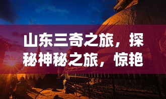 山东三奇之旅，探秘神秘之旅，惊艳你的想象力！
